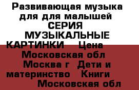 Развивающая музыка для для малышей. СЕРИЯ «МУЗЫКАЛЬНЫЕ КАРТИНКИ» › Цена ­ 99 - Московская обл., Москва г. Дети и материнство » Книги, CD, DVD   . Московская обл.